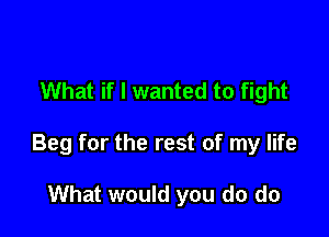 What if I wanted to fight

Beg for the rest of my life

What would you do do