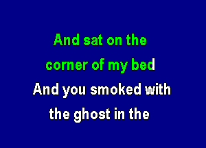 And sat on the
corner of my bed

And you smoked with
the ghost in the