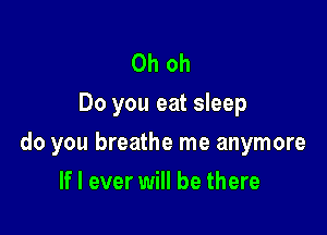 Oh oh
Do you eat sleep

do you breathe me anymore

If I ever will be there