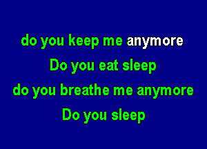 do you keep me anymore
Do you eat sleep

do you breathe me anymore

Do you sleep