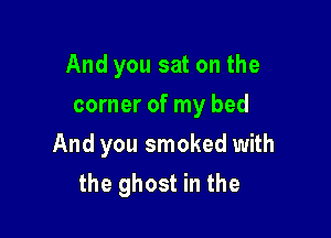 And you sat on the
corner of my bed

And you smoked with
the ghost in the