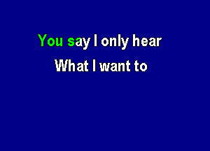 You say I only hear
What I want to