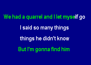 We had a quarrel and I let myselfgo

I said so manythings
things he didn't know

But I'm gonna find him