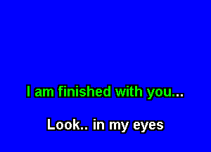 I am finished with you...

Look.. in my eyes