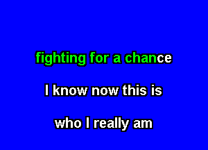 fighting for a chance

I know now this is

who I really am