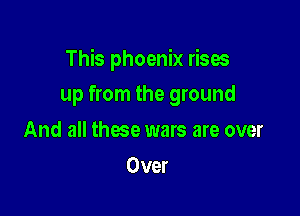 This phoenix rises

up from the ground
And all these wars are over
Over