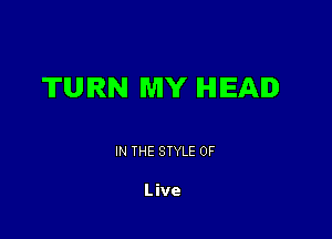 TURN MY IHIIEAID

IN THE STYLE 0F

Live