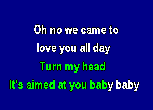 Oh no we came to
love you all day
Turn my head

It's aimed at you baby baby