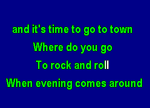and it's time to go to town

Where do you go
To rock and roll
When evening comes around