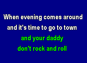 When evening comes around

and it's time to go to town

and your daddy
don't rock and roll