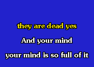 they are dead yes

And your mind

your mind is so full of it