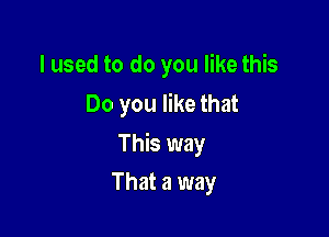 I used to do you like this
Do you like that

This way

That a way