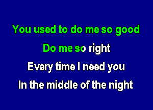 You used to do me so good
Do me so right

Every time I need you
In the middle of the night