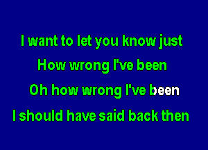 I want to let you know just
How wrong I've been

Oh how wrong I've been

I should have said back then