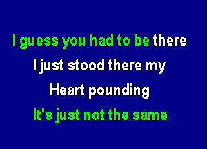 lguess you had to be there
Ijust stood there my

Heart pounding

It's just not the same