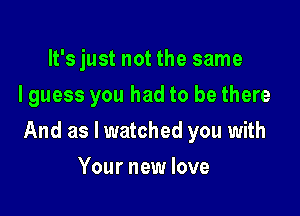 It's just not the same
I guess you had to be there

And as I watched you with

Your new love