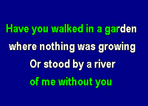 Have you walked in a garden
where nothing was growing
0r stood by a river

of me without you