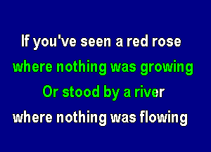 If you've seen a red rose
where nothing was growing
0r stood by a river
where nothing was flowing