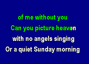 of me without you
Can you picture heaven
with no angels singing

Or a quiet Sunday morning