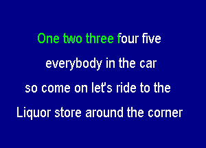 One two three four five

everybody in the car

so come on lefs ride to the

Liquor store around the corner