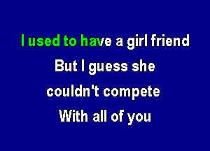 lused to have a girl friend

But I guess she

couldn't compete
With all of you