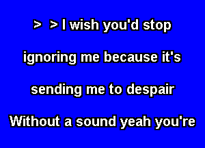 t. I wish you'd stop
ignoring me because it's

sending me to despair

Without a sound yeah you're