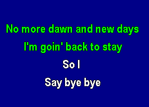 No more dawn and new days
I'm goin' back to stay
80 I

Say bye bye
