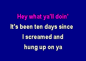 It's been ten days since
lscreamed and

hung up on ya