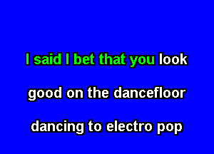 I said I bet that you look

good on the dancefloor

dancing to electro pop