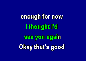 enough for now
Ithoughtrd
see you again

Okay that's good