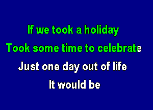 If we took a holiday

Took some time to celebrate
Just one day out of life
It would be