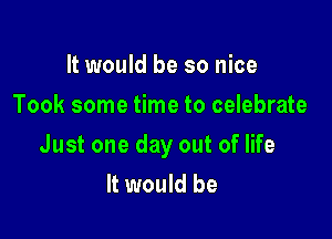 It would be so nice
Took some time to celebrate

Just one day out of life
It would be
