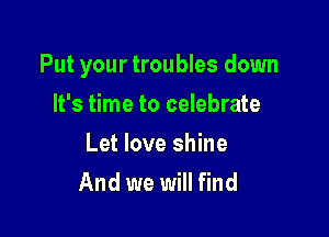 Put your troubles down

It's time to celebrate
Let love shine
And we will find