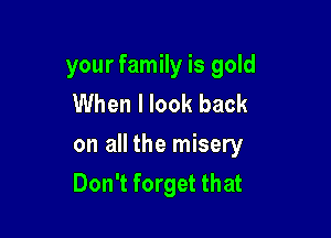your family is gold
When I look back

on all the misery
Don't forget that