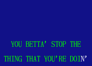 YOU BETTEV STOP THE
THING THAT YOURE DOIIW
