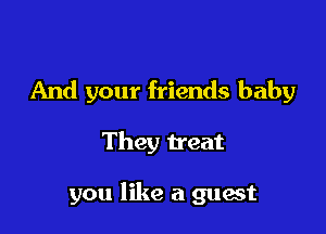 And your friends baby

They treat

you like a guest