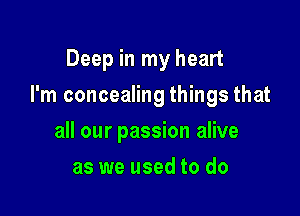 Deep in my heart

I'm concealing things that

all our passion alive
as we used to do
