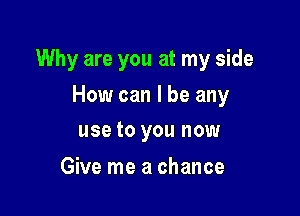 Why are you at my side

How can I be any
use to you now

Give me a chance