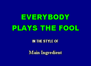 EVERYBODY
PLAYS THE FOOL

III THE SIYLE 0F

IVIain Ingredient