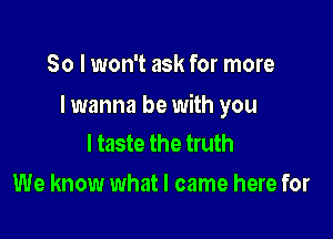 So I won't ask for more

I wanna be with you

I taste the truth
We know what I came here for