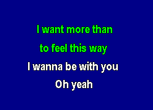 I want more than
to feel this way

lwanna be with you
Oh yeah