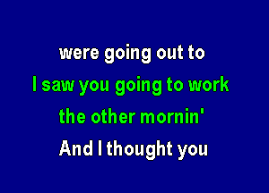 were going out to

I saw you going to work

the other mornin'
And I thought you