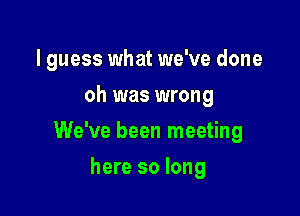 I guess what we've done
oh was wrong

We've been meeting

here so long