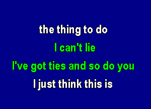 the thing to do
I can't lie

I've got ties and so do you
ljust think this is