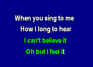 When you sing to me

How I long to hear

I can't believe it
Oh but I feel it