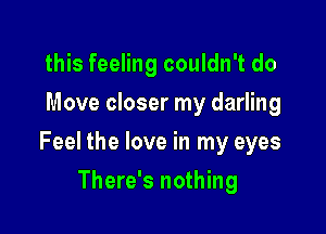 this feeling couldn't do
Move closer my darling

Feel the love in my eyes

There's nothing