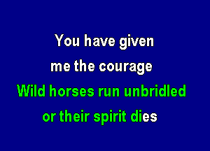 You have given

me the courage
Wild horses run unbridled
or their spirit dies