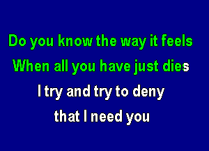 Do you know the way it feels
When all you have just dies

ltry and try to deny

that I need you