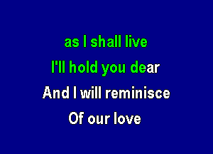 as I shall live

I'll hold you dear

And I will reminisce
Of our love