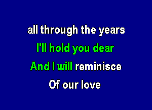 all through the years

I'll hold you dear
And I will reminisce
Of our love